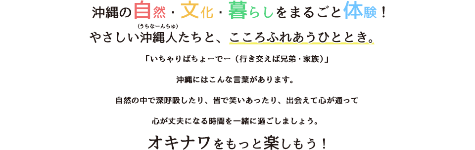 沖縄の自然・文化・暮らしをまるごと体験!やさしい沖縄人たちと、こころふれあうひととき。「いちゃりばちょーでー(行き交えば兄弟・家族)」沖縄にはこんな言葉があります。自然の中で深呼吸したり、皆で笑いあったり、出会えて心が通って心が丈夫になる時間を一緒に過ごしましょう。オキナワをもっと楽しもう!